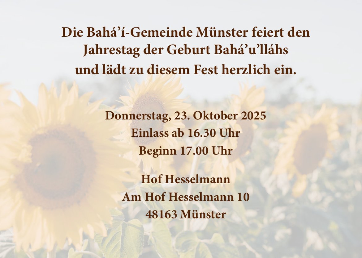 Die Bahá’í-Gemeinde Münster feiert den
Jahrestag der Geburt Bahá’u’lláhs
und lädt zu diesem Fest herzlich ein.
Donnerstag, 23. Oktober 2025
Einlass ab 16.30 Uhr
Beginn 17.00 Uhr
Hof Hesselmann
Am Hof Hesselmann 10
48163 Münster